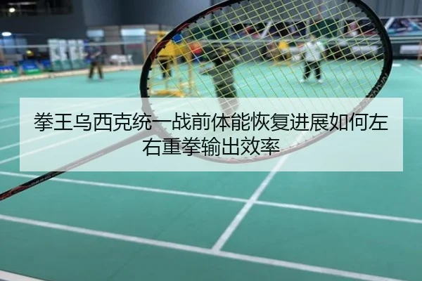 拳王乌西克统一战前体能恢复进展如何左右重拳输出效率