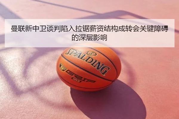 曼联新中卫谈判陷入拉锯薪资结构成转会关键障碍的深层影响