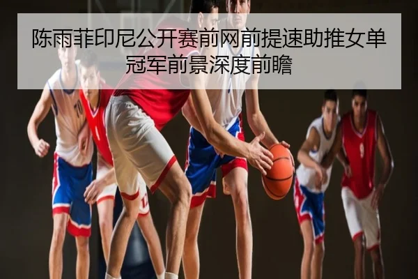 陈雨菲印尼公开赛前网前提速助推女单冠军前景深度前瞻