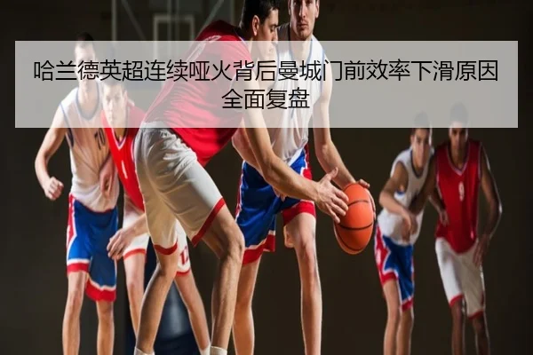 哈兰德英超连续哑火背后曼城门前效率下滑原因全面复盘